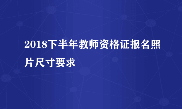 2018下半年教师资格证报名照片尺寸要求