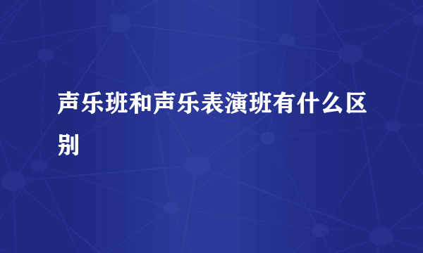 声乐班和声乐表演班有什么区别