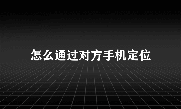 怎么通过对方手机定位