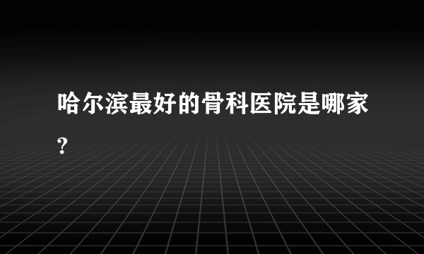 哈尔滨最好的骨科医院是哪家?