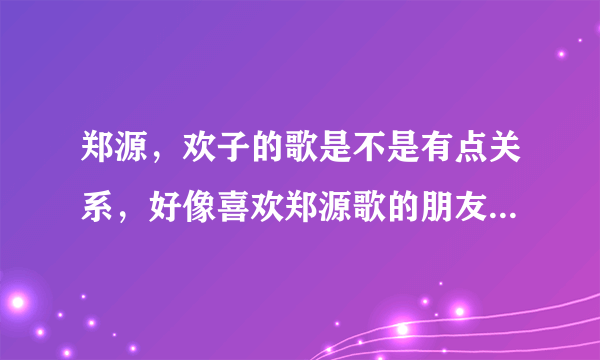 郑源，欢子的歌是不是有点关系，好像喜欢郑源歌的朋友就会喜欢欢子的！