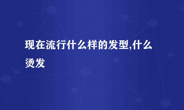 现在流行什么样的发型,什么烫发