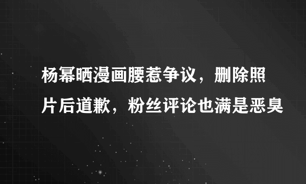 杨幂晒漫画腰惹争议，删除照片后道歉，粉丝评论也满是恶臭