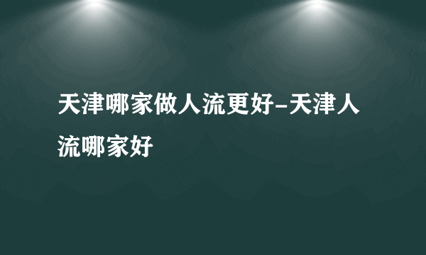 天津哪家做人流更好-天津人流哪家好