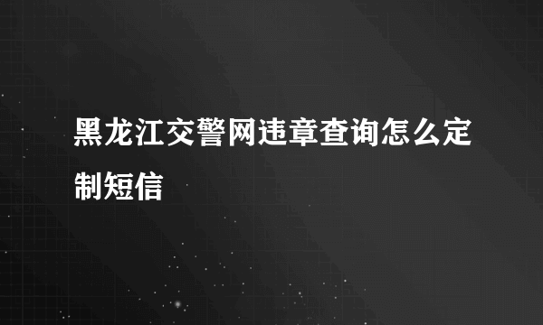 黑龙江交警网违章查询怎么定制短信