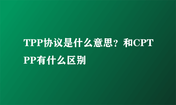 TPP协议是什么意思？和CPTPP有什么区别