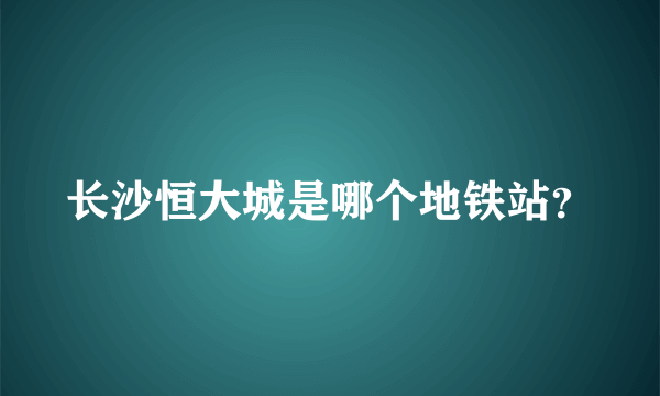 长沙恒大城是哪个地铁站？