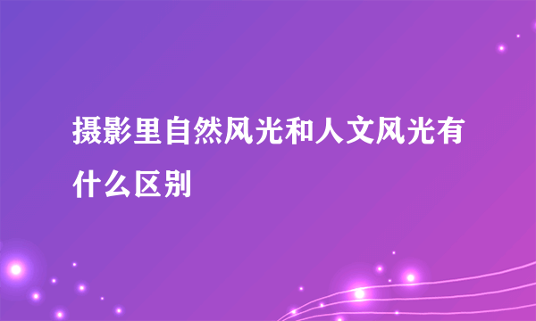 摄影里自然风光和人文风光有什么区别