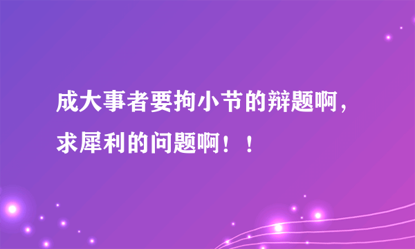 成大事者要拘小节的辩题啊，求犀利的问题啊！！