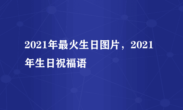 2021年最火生日图片，2021年生日祝福语