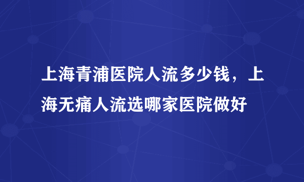 上海青浦医院人流多少钱，上海无痛人流选哪家医院做好