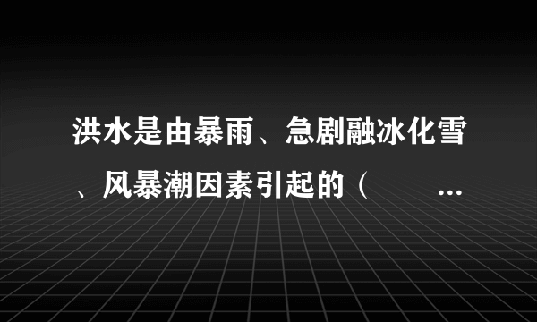 洪水是由暴雨、急剧融冰化雪、风暴潮因素引起的（　　）水量迅速增加，导致有关地区被淹没或冲毁的自然灾害。A.小溪，湖泊B.江河，湖泊C.山塘，水库D.长江，黄河