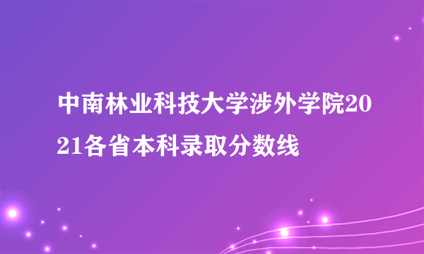 中南林业科技大学涉外学院2021各省本科录取分数线