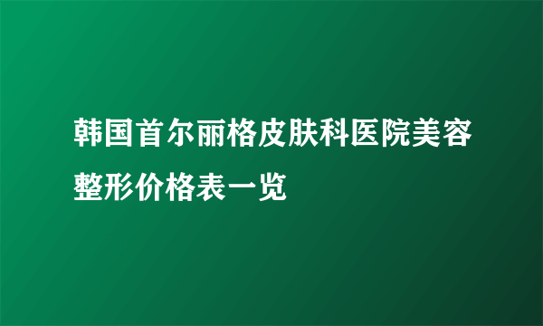 韩国首尔丽格皮肤科医院美容整形价格表一览