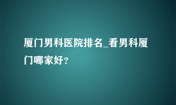 厦门男科医院排名_看男科厦门哪家好？