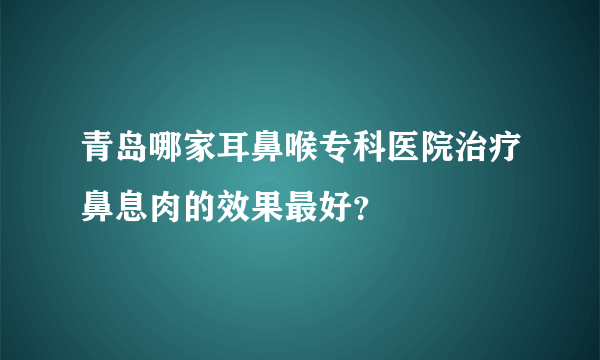 青岛哪家耳鼻喉专科医院治疗鼻息肉的效果最好？