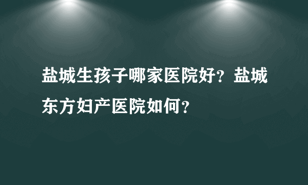 盐城生孩子哪家医院好？盐城东方妇产医院如何？