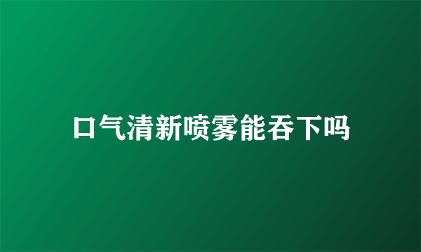 口气清新喷雾能吞下吗