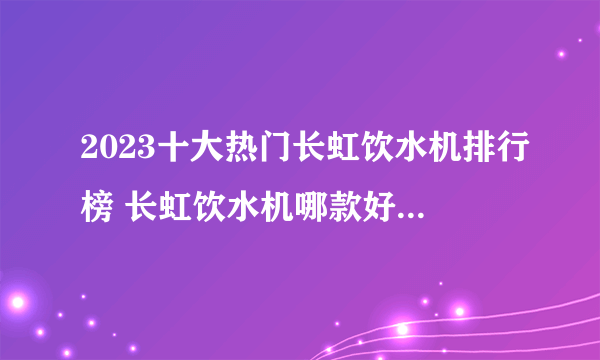 2023十大热门长虹饮水机排行榜 长虹饮水机哪款好【TOP榜】