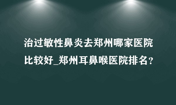 治过敏性鼻炎去郑州哪家医院比较好_郑州耳鼻喉医院排名？