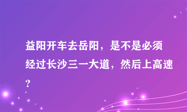 益阳开车去岳阳，是不是必须经过长沙三一大道，然后上高速？