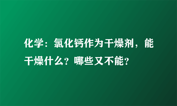 化学：氯化钙作为干燥剂，能干燥什么？哪些又不能？