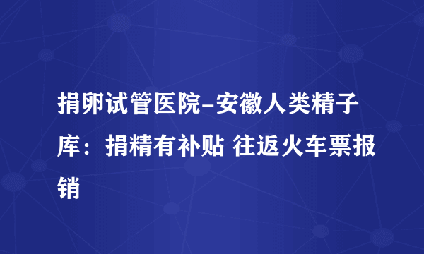 捐卵试管医院-安徽人类精子库：捐精有补贴 往返火车票报销