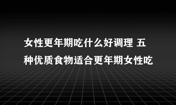 女性更年期吃什么好调理 五种优质食物适合更年期女性吃