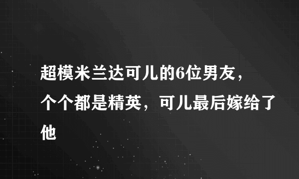 超模米兰达可儿的6位男友，个个都是精英，可儿最后嫁给了他