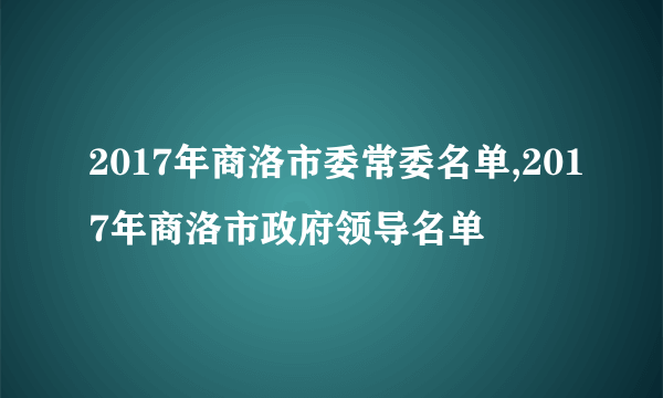 2017年商洛市委常委名单,2017年商洛市政府领导名单