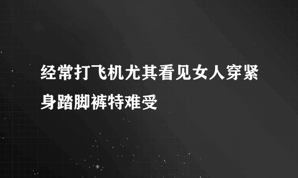 经常打飞机尤其看见女人穿紧身踏脚裤特难受