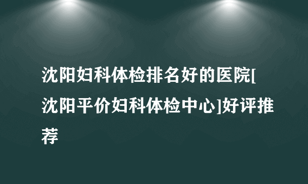 沈阳妇科体检排名好的医院[沈阳平价妇科体检中心]好评推荐