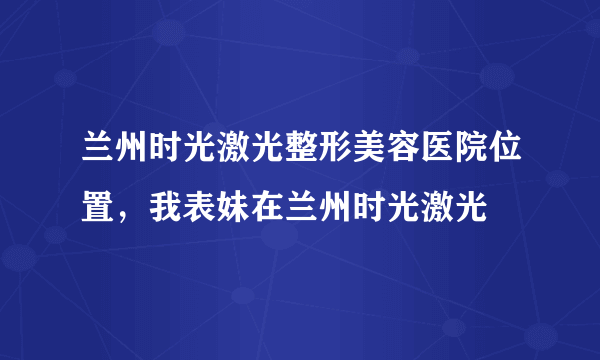 兰州时光激光整形美容医院位置，我表妹在兰州时光激光