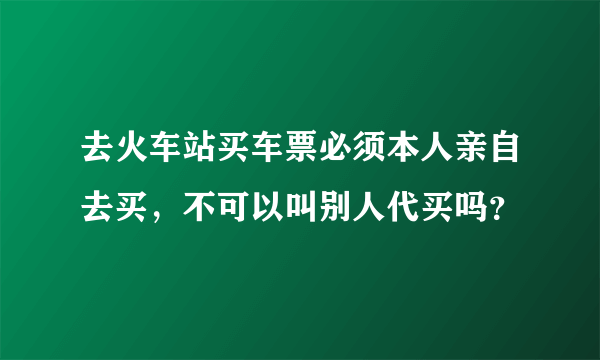 去火车站买车票必须本人亲自去买，不可以叫别人代买吗？