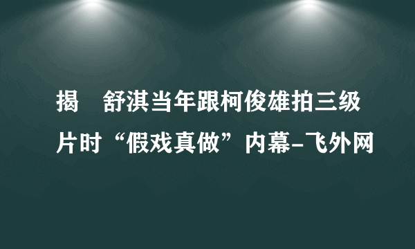 揭祕舒淇当年跟柯俊雄拍三级片时“假戏真做”内幕-飞外网