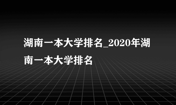 湖南一本大学排名_2020年湖南一本大学排名