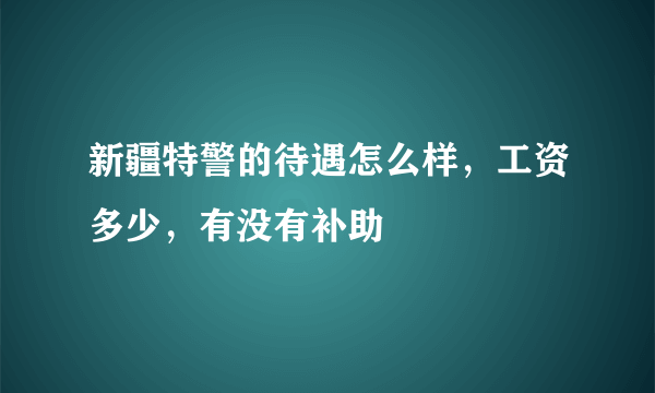 新疆特警的待遇怎么样，工资多少，有没有补助