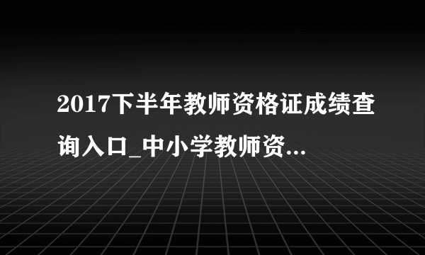 2017下半年教师资格证成绩查询入口_中小学教师资格证考试成绩查询