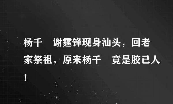 杨千嬅谢霆锋现身汕头，回老家祭祖，原来杨千嬅竟是胶己人！