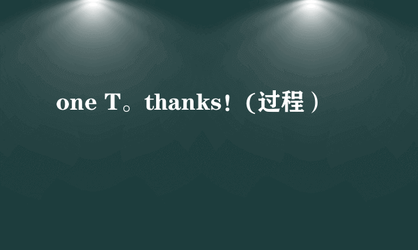 one T。thanks！(过程）