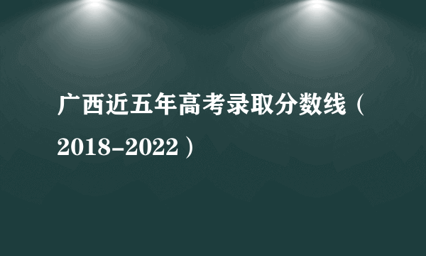 广西近五年高考录取分数线（2018-2022）