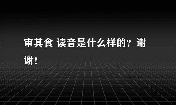 审其食 读音是什么样的？谢谢！