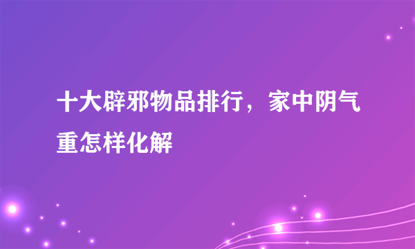 十大辟邪物品排行，家中阴气重怎样化解