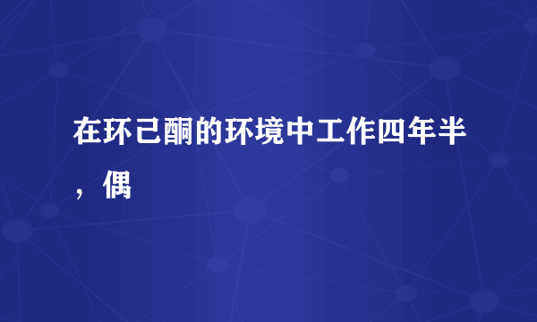 在环己酮的环境中工作四年半，偶