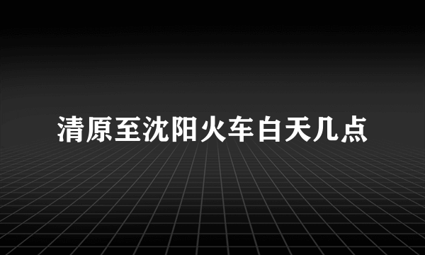 清原至沈阳火车白天几点