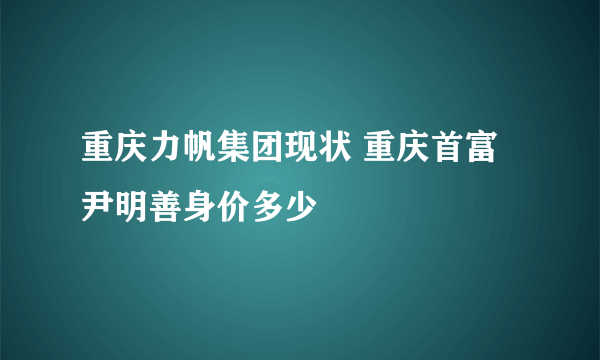 重庆力帆集团现状 重庆首富尹明善身价多少