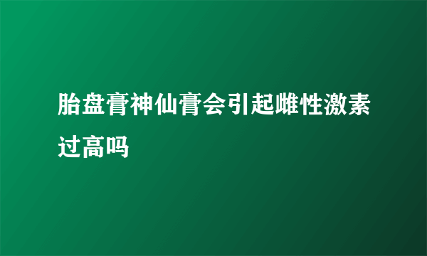 胎盘膏神仙膏会引起雌性激素过高吗