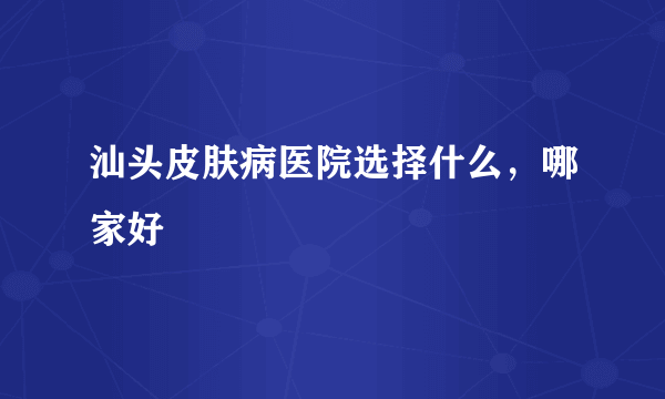 汕头皮肤病医院选择什么，哪家好