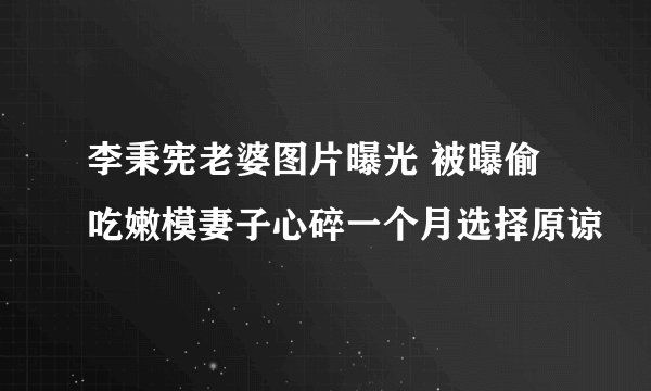 李秉宪老婆图片曝光 被曝偷吃嫩模妻子心碎一个月选择原谅