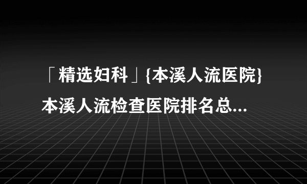 「精选妇科」{本溪人流医院}本溪人流检查医院排名总榜「公开透明」!